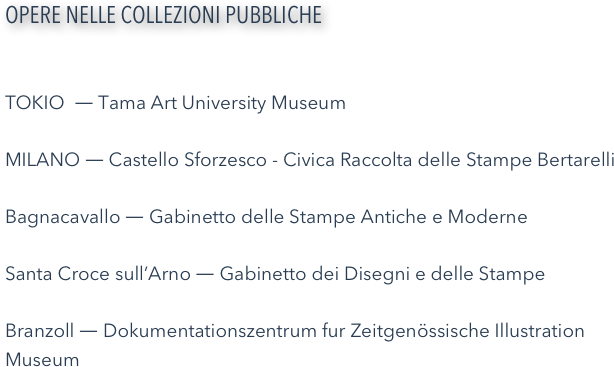 OPERE NELLE COLLEZIONI PUBBLICHE

TOKIO  ― Tama Art University Museum MILANO ― Castello Sforzesco - Civica Raccolta delle Stampe BertarelliBagnacavallo ― Gabinetto delle Stampe Antiche e ModerneSanta Croce sull’Arno ― Gabinetto dei Disegni e delle StampeBranzoll ― Dokumentationszentrum fur Zeitgenössische Illustration Museum