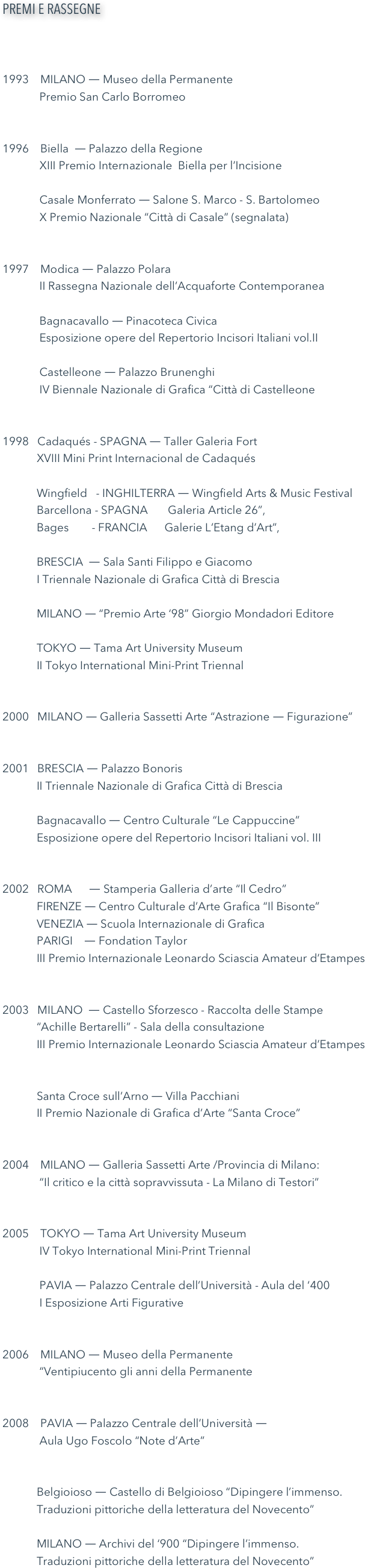 PREMI E RASSEGNE



1993    MILANO ― Museo della Permanente  
             Premio San Carlo Borromeo1996    Biella  ― Palazzo della Regione              XIII Premio Internazionale  Biella per l’Incisione                  Casale Monferrato ― Salone S. Marco - S. Bartolomeo              X Premio Nazionale “Città di Casale” (segnalata)1997    Modica ― Palazzo Polara             II Rassegna Nazionale dell’Acquaforte Contemporanea             Bagnacavallo ― Pinacoteca Civica             Esposizione opere del Repertorio Incisori Italiani vol.II             Castelleone ― Palazzo Brunenghi             IV Biennale Nazionale di Grafica “Città di Castelleone1998   Cadaqués - SPAGNA ― Taller Galeria Fort             XVIII Mini Print Internacional de Cadaqués            Wingfield   - INGHILTERRA ― Wingfield Arts & Music Festival            Barcellona - SPAGNA       Galeria Article 26”,               Bages        - FRANCIA      Galerie L’Etang d’Art”,   
            BRESCIA  ― Sala Santi Filippo e Giacomo             I Triennale Nazionale di Grafica Città di Brescia            MILANO ― “Premio Arte ‘98” Giorgio Mondadori Editore                TOKYO ― Tama Art University Museum             II Tokyo International Mini-Print Triennal
2000   MILANO ― Galleria Sassetti Arte “Astrazione ― Figurazione”2001   BRESCIA ― Palazzo Bonoris            II Triennale Nazionale di Grafica Città di Brescia            Bagnacavallo ― Centro Culturale “Le Cappuccine”            Esposizione opere del Repertorio Incisori Italiani vol. III 2002   ROMA      ― Stamperia Galleria d’arte “Il Cedro”            FIRENZE ― Centro Culturale d’Arte Grafica “Il Bisonte”            VENEZIA ― Scuola Internazionale di Grafica            PARIGI    ― Fondation Taylor            III Premio Internazionale Leonardo Sciascia Amateur d’Etampes2003   MILANO  ― Castello Sforzesco - Raccolta delle Stampe             “Achille Bertarelli” - Sala della consultazione             III Premio Internazionale Leonardo Sciascia Amateur d’Etampes            Santa Croce sull’Arno ― Villa Pacchiani            II Premio Nazionale di Grafica d’Arte “Santa Croce”2004    MILANO ― Galleria Sassetti Arte /Provincia di Milano:              “Il critico e la città sopravvissuta - La Milano di Testori”2005    TOKYO ― Tama Art University Museum             IV Tokyo International Mini-Print Triennal                 PAVIA ― Palazzo Centrale dell’Università - Aula del ‘400             I Esposizione Arti Figurative2006    MILANO ― Museo della Permanente             “Ventipiucento gli anni della Permanente2008    PAVIA ― Palazzo Centrale dell’Università ―              Aula Ugo Foscolo “Note d’Arte”            Belgioioso ― Castello di Belgioioso “Dipingere l’immenso.            Traduzioni pittoriche della letteratura del Novecento”                     MILANO ― Archivi del ‘900 “Dipingere l’immenso.            Traduzioni pittoriche della letteratura del Novecento”
